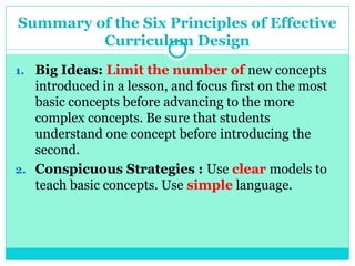 Summary of the Six Principles of Effective
Curriculum Design
1. Big Ideas: Limit the number of new concepts
introduced in a lesson, and focus first on the most
basic concepts before advancing to the more
complex concepts. Be sure that students
understand one concept before introducing the
second.
2. Conspicuous Strategies : Use clear models to
teach basic concepts. Use simple language.
 