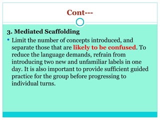 Cont---
3. Mediated Scaffolding
 Limit the number of concepts introduced, and
separate those that are likely to be confused. To
reduce the language demands, refrain from
introducing two new and unfamiliar labels in one
day. It is also important to provide sufficient guided
practice for the group before progressing to
individual turns.
 