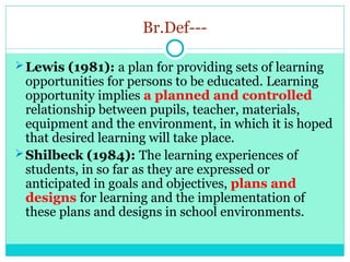 Br.Def---
Lewis (1981): a plan for providing sets of learning
opportunities for persons to be educated. Learning
opportunity implies a planned and controlled
relationship between pupils, teacher, materials,
equipment and the environment, in which it is hoped
that desired learning will take place.
Shilbeck (1984): The learning experiences of
students, in so far as they are expressed or
anticipated in goals and objectives, plans and
designs for learning and the implementation of
these plans and designs in school environments.
 