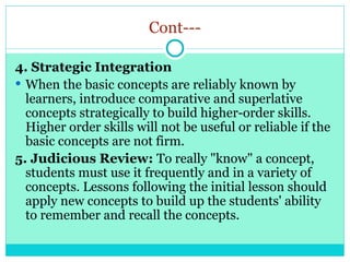 Cont---
4. Strategic Integration
 When the basic concepts are reliably known by
learners, introduce comparative and superlative
concepts strategically to build higher-order skills.
Higher order skills will not be useful or reliable if the
basic concepts are not firm.
5. Judicious Review: To really "know" a concept,
students must use it frequently and in a variety of
concepts. Lessons following the initial lesson should
apply new concepts to build up the students' ability
to remember and recall the concepts.
 