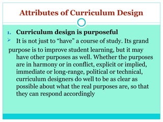 Attributes of Curriculum Design
1. Curriculum design is purposeful
 It is not just to “have” a course of study. Its grand
purpose is to improve student learning, but it may
have other purposes as well. Whether the purposes
are in harmony or in conflict, explicit or implied,
immediate or long-range, political or technical,
curriculum designers do well to be as clear as
possible about what the real purposes are, so that
they can respond accordingly
 