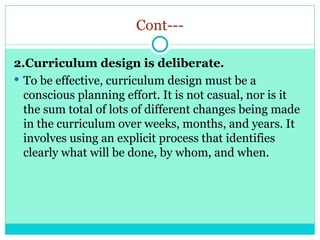 Cont---
2.Curriculum design is deliberate.
 To be effective, curriculum design must be a
conscious planning effort. It is not casual, nor is it
the sum total of lots of different changes being made
in the curriculum over weeks, months, and years. It
involves using an explicit process that identifies
clearly what will be done, by whom, and when.
 