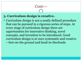 Cont---
3. Curriculum design is creative.
 Curriculum design is not a neatly defined procedure
that can be pursued in a rigorous series of steps. At
every stage of curriculum design there are
opportunities for innovative thinking, novel
concepts, and invention to be introduced. Good
curriculum design is at once systematic and creative
—feet-on-the ground and head-in-theclouds
 