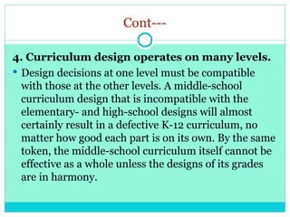 Cont---
4. Curriculum design operates on many levels.
 Design decisions at one level must be compatible
with those at the other levels. A middle-school
curriculum design that is incompatible with the
elementary- and high-school designs will almost
certainly result in a defective K-12 curriculum, no
matter how good each part is on its own. By the same
token, the middle-school curriculum itself cannot be
effective as a whole unless the designs of its grades
are in harmony.
 