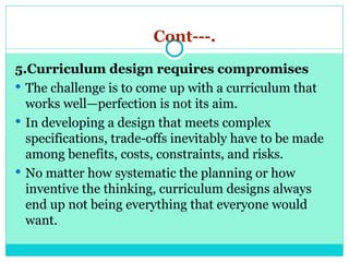 Cont---.
5.Curriculum design requires compromises
 The challenge is to come up with a curriculum that
works well—perfection is not its aim.
 In developing a design that meets complex
specifications, trade-offs inevitably have to be made
among benefits, costs, constraints, and risks.
 No matter how systematic the planning or how
inventive the thinking, curriculum designs always
end up not being everything that everyone would
want.
 