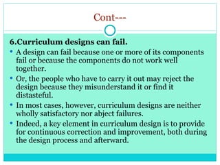 Cont---
6.Curriculum designs can fail.
 A design can fail because one or more of its components
fail or because the components do not work well
together.
 Or, the people who have to carry it out may reject the
design because they misunderstand it or find it
distasteful.
 In most cases, however, curriculum designs are neither
wholly satisfactory nor abject failures.
 Indeed, a key element in curriculum design is to provide
for continuous correction and improvement, both during
the design process and afterward.
 