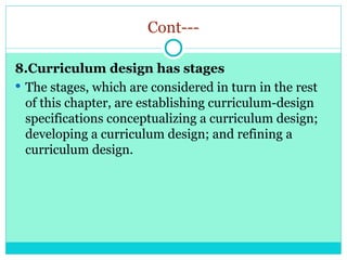 Cont---
8.Curriculum design has stages
 The stages, which are considered in turn in the rest
of this chapter, are establishing curriculum-design
specifications conceptualizing a curriculum design;
developing a curriculum design; and refining a
curriculum design.
 