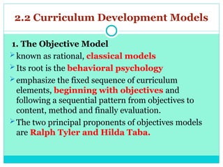 2.2 Curriculum Development Models
1. The Objective Model
known as rational, classical models
Its root is the behavioral psychology
emphasize the fixed sequence of curriculum
elements, beginning with objectives and
following a sequential pattern from objectives to
content, method and finally evaluation.
The two principal proponents of objectives models
are Ralph Tyler and Hilda Taba.
 