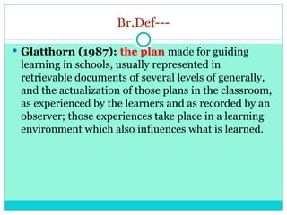 Br.Def---
 Glatthorn (1987): the plan made for guiding
learning in schools, usually represented in
retrievable documents of several levels of generally,
and the actualization of those plans in the classroom,
as experienced by the learners and as recorded by an
observer; those experiences take place in a learning
environment which also influences what is learned.
 