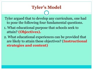 Tyler’s Model
Tyler argued that to develop any curriculum, one had
to pose the following four fundamental questions.
1. What educational purpose that schools seek to
attain? (Objectives).
2. What educational experiences can be provided that
are likely to attain these objectives? (Instructional
strategies and content)
 