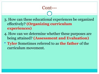 Cont---
3. How can these educational experiences be organized
effectively? (Organizing curriculum
experiences)
4. How can we determine whether these purposes are
being attained? (Assessment and Evaluation)
 Tyler Sometimes referred to as the father of the
curriculum movement.
 