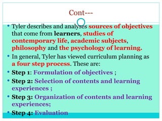 Cont---
 Tyler describes and analyses sources of objectives
that come from learners, studies of
contemporary life, academic subjects,
philosophy and the psychology of learning.
 In general, Tyler has viewed curriculum planning as
a four step process. These are:
 Step 1: Formulation of objectives ;
 Step 2: Selection of contents and learning
experiences ;
 Step 3: Organization of contents and learning
experiences;
 Step 4: Evaluation
 