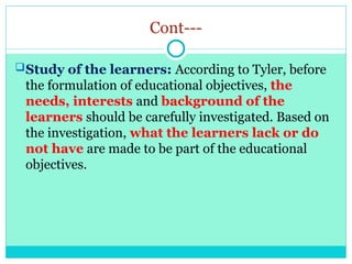 Cont---
Study of the learners: According to Tyler, before
the formulation of educational objectives, the
needs, interests and background of the
learners should be carefully investigated. Based on
the investigation, what the learners lack or do
not have are made to be part of the educational
objectives.
 