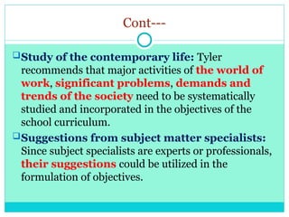 Cont---
Study of the contemporary life: Tyler
recommends that major activities of the world of
work, significant problems, demands and
trends of the society need to be systematically
studied and incorporated in the objectives of the
school curriculum.
Suggestions from subject matter specialists:
Since subject specialists are experts or professionals,
their suggestions could be utilized in the
formulation of objectives.
 