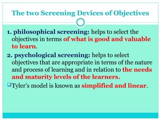 The two Screening Devices of Objectives
1. philosophical screening: helps to select the
objectives in terms of what is good and valuable
to learn.
2. psychological screening: helps to select
objectives that are appropriate in terms of the nature
and process of learning and in relation to the needs
and maturity levels of the learners.
Tyler’s model is known as simplified and linear.
 