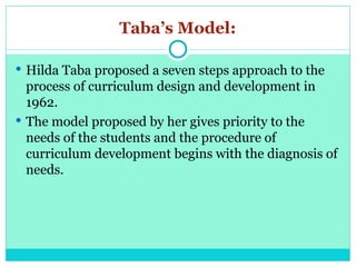 Taba’s Model:
 Hilda Taba proposed a seven steps approach to the
process of curriculum design and development in
1962.
 The model proposed by her gives priority to the
needs of the students and the procedure of
curriculum development begins with the diagnosis of
needs.
 