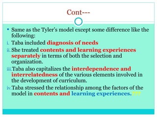 Cont---
 Same as the Tyler’s model except some difference like the
following:
i. Taba included diagnosis of needs
ii. She treated contents and learning experiences
separately in terms of both the selection and
organization.
iii.Taba also capitalizes the interdependence and
interrelatedness of the various elements involved in
the development of curriculum.
iv.Taba stressed the relationship among the factors of the
model in contents and learning experiences.???
 