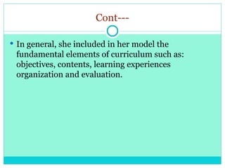 Cont---
 In general, she included in her model the
fundamental elements of curriculum such as:
objectives, contents, learning experiences
organization and evaluation.
 
