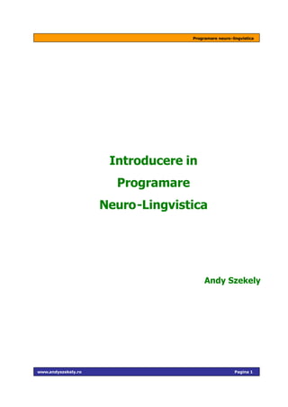 Programare neuro-lingvistica




                      Introducere in
                       Programare
                     Neuro-Lingvistica




                                         Andy Szekely




www.andyszekely.ro                                     Pagina 1
 