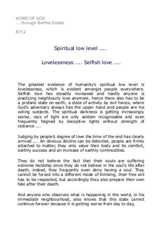 WORD OF GOD
... through Bertha Dudde
8712
Spiritual low level ....
Lovelessness .... Selfish love ....
The greatest evidence of humanity’s spiritual low level is
lovelessness, which is evident amongst people everywhere.
Selfish love has steadily increased and hardly anyone is
practicing neighbourly love anymore, hence there also has to be
a profane state on earth, a state of activity by evil forces, where
God’s adversary always has the upper hand and people are his
willing subjects. The spiritual darkness is getting increasingly
worse, rays of light are only seldom recognisable and even
frequently feigned by deceptive lights without strength of
radiance ....
Judging by people’s degree of love the time of the end has clearly
arrived .... An obvious decline can be detected, people are firmly
attached to matter, they only value their body and its comfort,
earthly success and an increase of earthly commodities.
They do not believe the fact that their souls are suffering
extreme hardship since they do not believe in the soul’s life after
death, indeed, they frequently even deny having a soul. They
cannot be forced into a different mode of thinking, their free will
has to be respected, but accordingly they also prepare their own
fate after their death.
And anyone who observes what is happening in the world, in his
immediate neighbourhood, also knows that this state cannot
continue forever because it is getting worse from day to day,
 