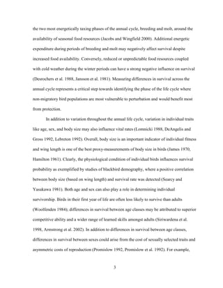 3
the two most energetically taxing phases of the annual cycle, breeding and molt, around the
availability of seasonal food resources (Jacobs and Wingfield 2000). Additional energetic
expenditure during periods of breeding and molt may negatively affect survival despite
increased food availability. Conversely, reduced or unpredictable food resources coupled
with cold weather during the winter periods can have a strong negative influence on survival
(Desrochers et al. 1988, Jansson et al. 1981). Measuring differences in survival across the
annual cycle represents a critical step towards identifying the phase of the life cycle where
non-migratory bird populations are most vulnerable to perturbation and would benefit most
from protection.
In addition to variation throughout the annual life cycle, variation in individual traits
like age, sex, and body size may also influence vital rates (Lomnicki 1988, DeAngelis and
Gross 1992, Lebreton 1992). Overall, body size is an important indicator of individual fitness
and wing length is one of the best proxy-measurements of body size in birds (James 1970,
Hamilton 1961). Clearly, the physiological condition of individual birds influences survival
probability as exemplified by studies of blackbird demography, where a positive correlation
between body size (based on wing length) and survival rate was detected (Searcy and
Yasukawa 1981). Both age and sex can also play a role in determining individual
survivorship. Birds in their first year of life are often less likely to survive than adults
(Woolfenden 1984); differences in survival between age classes may be attributed to superior
competitive ability and a wider range of learned skills amongst adults (Siriwardena et al.
1998, Armstrong et al. 2002). In addition to differences in survival between age classes,
differences in survival between sexes could arise from the cost of sexually selected traits and
asymmetric costs of reproduction (Promislow 1992, Promislow et al. 1992). For example,
 