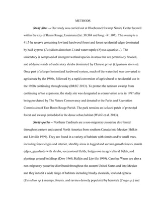 METHODS
Study Sites –- Our study was carried out at Bluebonnet Swamp Nature Center located
within the city of Baton Rouge, Louisiana (lat: 30.369 and long: -91.107). The swamp is a
41.7-ha reserve containing lowland hardwood forest and forest residential edges dominated
by bald cypress (Taxodium distichum L) and water tupelo (Nyssa aquatica L). The
understory is composed of emergent wetland species in areas that are perennially flooded,
and of dense stands of understory shrubs dominated by Chinese privet (Ligustrum sinense).
Once part of a larger bottomland hardwood system, much of the watershed was converted to
agriculture by the 1940s, followed by a rapid conversion of agricultural to residential use in
the 1960s continuing through today (BREC 2013). To protect the remnant swamp from
continuing urban expansion, the study site was designated as conservation area in 1997 after
being purchased by The Nature Conservancy and donated to the Parks and Recreation
Commission of East Baton Rouge Parish. The park remains an isolated patch of protected
forest and swamp embedded in the dense urban habitat (Wolfe et al. 2013).
Study species – Northern Cardinals are a non-migratory passerine distributed
throughout eastern and central North America from southern Canada into Mexico (Halkin
and Linville 1999). They are found in a variety of habitats with shrubs and/or small trees,
including forest edges and interior, shrubby areas in logged and second-growth forests, marsh
edges, grasslands with shrubs, successional fields, hedgerows in agricultural fields, and
plantings around buildings (Dow 1969, Halkin and Linville 1999). Carolina Wrens are also a
non-migratory passerine distributed throughout the eastern United States and into Mexico
and they inhabit a wide range of habitats including brushy clearcuts, lowland cypress
(Taxodium sp.) swamps, forests, and ravines densely populated by hemlock (Tsuga sp.) and
 