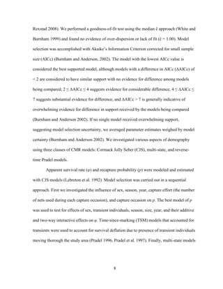 8
Rexstad 2008). We performed a goodness-of-fit test using the median ĉ approach (White and
Burnham 1999) and found no evidence of over-dispersion or lack of fit (ĉ = 1.00). Model
selection was accomplished with Akaike’s Information Criterion corrected for small sample
size (AICc) (Burnham and Anderson, 2002). The model with the lowest AICc value is
considered the best supported model, although models with a difference in AICc (∆AICc) of
< 2 are considered to have similar support with no evidence for difference among models
being compared; 2 ≤ ∆AICc ≤ 4 suggests evidence for considerable difference, 4 ≤ ∆AICc ≤
7 suggests substantial evidence for difference, and ∆AICc > 7 is generally indicative of
overwhelming evidence for difference in support received by the models being compared
(Burnham and Anderson 2002). If no single model received overwhelming support,
suggesting model selection uncertainty, we averaged parameter estimates weighed by model
certainty (Burnham and Anderson 2002). We investigated various aspects of demography
using three classes of CMR models: Cormack Jolly Seber (CJS), multi-state, and reverse-
time Pradel models.
Apparent survival rate (φ) and recapture probability (p) were modeled and estimated
with CJS models (Lebreton et al. 1992). Model selection was carried out in a sequential
approach. First we investigated the influence of sex, season, year, capture effort (the number
of nets used during each capture occasion), and capture occasion on p. The best model of p
was used to test for effects of sex, transient individuals, season, size, year, and their additive
and two-way interactive effects on φ. Time-since-marking (TSM) models that accounted for
transients were used to account for survival deflation due to presence of transient individuals
moving thorough the study area (Pradel 1996, Pradel et al. 1997). Finally, multi-state models
 
