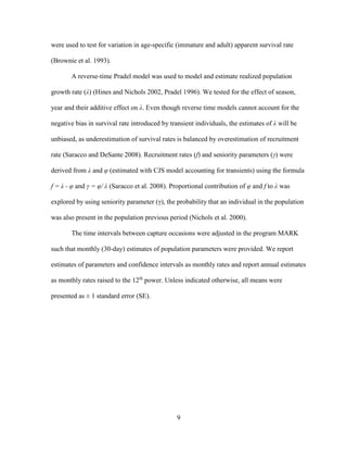 9
were used to test for variation in age-specific (immature and adult) apparent survival rate
(Brownie et al. 1993).
A reverse-time Pradel model was used to model and estimate realized population
growth rate (λ) (Hines and Nichols 2002, Pradel 1996). We tested for the effect of season,
year and their additive effect on λ. Even though reverse time models cannot account for the
negative bias in survival rate introduced by transient individuals, the estimates of λ will be
unbiased, as underestimation of survival rates is balanced by overestimation of recruitment
rate (Saracco and DeSante 2008). Recruitment rates (f) and seniority parameters (γ) were
derived from λ and φ (estimated with CJS model accounting for transients) using the formula
f = λ - φ and γ = φ/ λ (Saracco et al. 2008). Proportional contribution of φ and f to λ was
explored by using seniority parameter (γ), the probability that an individual in the population
was also present in the population previous period (Nichols et al. 2000).
The time intervals between capture occasions were adjusted in the program MARK
such that monthly (30-day) estimates of population parameters were provided. We report
estimates of parameters and confidence intervals as monthly rates and report annual estimates
as monthly rates raised to the 12th
power. Unless indicated otherwise, all means were
presented as ± 1 standard error (SE).
 