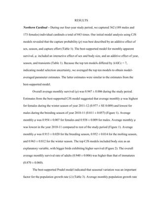RESULTS
Northern Cardinal – During our four-year study period, we captured 362 (189 males and
173 females) individual cardinals a total of 843 times. Our initial model analysis using CJS
models revealed that the capture probability (p) was best described by an additive effect of
sex, season, and capture effort (Table 1). The best-supported model for monthly apparent
survival, φ, included an interactive effect of sex and body size, and an additive effect of year,
season, and transients (Table 1). Because the top ten models differed by ΔAICc < 7,
indicating model selection uncertainty, we averaged the top ten models to obtain model-
averaged parameter estimates. The latter estimates were similar to the estimates from the
best-supported model.
Overall average monthly survival (φ) was 0.947 ± 0.006 during the study period.
Estimates from the best-supported CJS model suggested that average monthly φ was highest
for females during the winter season of year 2011-12 (0.977 ± SE 0.009) and lowest for
males during the breeding season of year 2010-11 (0.811 ± 0.057) (Figure 1). Average
monthly φ was 0.954 ± 0.007 for females and 0.938 ± 0.009 for males. Average monthly φ
was lowest in the year 2010-11 compared to rest of the study period (Figure 1). Average
monthly φ was 0.913 ± 0.020 for the breeding season, 0.952 ± 0.014 for the molting season,
and 0.963 ± 0.012 for the winter season. The top CJS models included body size as an
explanatory variable, with bigger birds exhibiting higher survival (Figure 2). The overall
average monthly survival rate of adults (0.940 ± 0.006) was higher than that of immatures
(0.870 ± 0.060).
The best-supported Pradel model indicated that seasonal variation was an important
factor for the population growth rate (λ) (Table 3). Average monthly population growth rate
 