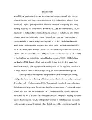 DISCUSSION
Annual life cycle estimates of survival, recruitment and population growth rates for non-
migratory birds are surprisingly rare as studies often focus on breeding or winter ecology
exclusively. Despite a growing interest in measuring vital rates for migratory birds during
breeding, migratory, and winter periods (Hostetler et al. 2015, Taylor and Norris 2010), we
are unaware of studies that report annual life cycle estimates of multiple vital rates for non-
migratory passerines. In this vein, we used 4 years of year-round mark-recapture data to
examine variation in survival and population growth of Northern Cardinals and Carolina
Wrens within a nature preserve throughout their annual cycles. The overall annual survival
rate (0.520 ± 0.050) of the Northern Cardinal was similar to the regional baseline estimate of
0.537 ± 0.008 (DeSante and Kaschube 2009) and overall annual survival rate (0.349 ± 0.050)
of Carolina Wren was similar to the regional baseline estimate of 0.358 ± 0.022 (DeSante
and Kaschube 2009). In spite of their contrasting life history strategies, both species had
stable or even slightly growing populations (annual growth rate >1) suggesting that the 41.7-
ha refuge served as a source, not an ecological trap, for these two resident bird species.
Our study did not find support for a proposed facet of life history tradeoff theory,
which predicts lower survival during cold winter months when food resources become scarce
(Desrochers et al. 1988, Jansson et al. 1981). The paucity of winter food resources has been
elicited as a selective pressure that led to the long-distance movements of Nearctic-Neotropic
migrant birds (Cox 1968, Levey and Stiles 1992). Five non-mutually exclusive processes
may explain the lack of evidence for a demographic tradeoff between the breeding and winter
seasons at our study site. First, the subtropical environment of central Louisiana provides the
winter resources necessary to maintain relatively high survival for both species. Second, the
 