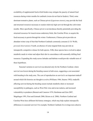 14
availability of supplemental food at bird feeders may mitigate the paucity of natural food
resources during winter months for cardinals (wrens do not feed at feeders). Third, some
dominant nonnative plants, such as Chinese privet (Ligustrum sinense), may provide the food
and structural resources necessary to sustain relatively high survival through the cold winter
months. More specifically, Chinese privet is not deciduous thereby potentially providing the
structural resources for insectivorous understory birds, like Carolina Wren, to acquire the
food necessary to persist through the winter. Furthermore, Chinese privet provides an
abundant winter crop of fruit that Northern Cardinals commonly consume (J. D. Wolfe,
personal observations). Fourth, an absence of some migrant birds may provide an
intraspecific competitive release for both species. Fifth, these species have evolved to adjust
metabolic needs in winter and adjust their diet in concordance with seasonally shifting food
resources. Expanding this study across latitudes and habitats would provide valuable tests of
these hypotheses.
Seasonal variation in survival was detected only for the Northern Cardinal, where
survival was lowest during the breeding season in both sexes, suggesting a cost associated
with breeding in the study area. The cost of reproduction on survival is an important tradeoff
around which life histories are thought to evolve (Williams 1966, Stearns 1992); tradeoffs
affecting survival during the breeding season include metabolic drain or increased
susceptibility to pathogens, such as West Nile virus and avian malaria, and increased
vulnerability to predators (Bennett and Cameron 1974, Harshman and Zera 2007,
Magnhagen 1991, Post and Gotmark 2006, Reisen et al. 2006). Northern Cardinal and
Carolina Wren have different life history strategies, which may help explain interspecific
differences in seasonal survival. For example, Northern Cardinals live in large non-cohesive
 