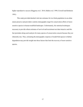17
higher reproductive success (Haggerty et al. 2014, Halkin et al. 1999, Crowell and Rothstein
1981).
This study provided detailed vital rate estimates for two birds population in an urban
nature preserve and provided a realistic demographic target for conservation efforts of more-
sensitive species in human-modified landscapes. Unfortunately, the statistical techniques
necessary to provide robust estimates of survival and recruitment are data intensive and this
fact precludes doing such analysis for many species of conservation concern because they are
inherently rare. Thus, estimating the demographic response of model bird species to habitat
degradation may provide insight into those factors that limit the recovery of more-sensitive
species.
 