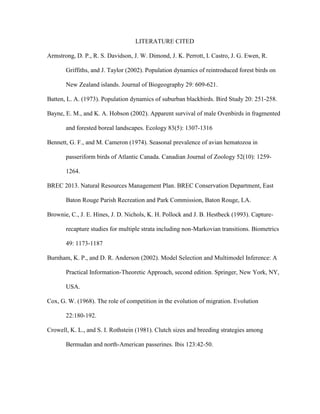 LITERATURE CITED
Armstrong, D. P., R. S. Davidson, J. W. Dimond, J. K. Perrott, I. Castro, J. G. Ewen, R.
Griffiths, and J. Taylor (2002). Population dynamics of reintroduced forest birds on
New Zealand islands. Journal of Biogeography 29: 609-621.
Batten, L. A. (1973). Population dynamics of suburban blackbirds. Bird Study 20: 251-258.
Bayne, E. M., and K. A. Hobson (2002). Apparent survival of male Ovenbirds in fragmented
and forested boreal landscapes. Ecology 83(5): 1307-1316
Bennett, G. F., and M. Cameron (1974). Seasonal prevalence of avian hematozoa in
passeriform birds of Atlantic Canada. Canadian Journal of Zoology 52(10): 1259-
1264.
BREC 2013. Natural Resources Management Plan. BREC Conservation Department, East
Baton Rouge Parish Recreation and Park Commission, Baton Rouge, LA.
Brownie, C., J. E. Hines, J. D. Nichols, K. H. Pollock and J. B. Hestbeck (1993). Capture-
recapture studies for multiple strata including non-Markovian transitions. Biometrics
49: 1173-1187
Burnham, K. P., and D. R. Anderson (2002). Model Selection and Multimodel Inference: A
Practical Information-Theoretic Approach, second edition. Springer, New York, NY,
USA.
Cox, G. W. (1968). The role of competition in the evolution of migration. Evolution
22:180-192.
Crowell, K. L., and S. I. Rothstein (1981). Clutch sizes and breeding strategies among
Bermudan and north-American passerines. Ibis 123:42-50.
 