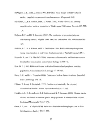 26
DeAngelis, D. L., and L. J. Gross (1992). Individual-based models and approaches in
ecology: populations, communities and ecosystems. Chapman & Hall.
Desrochers, A., S. J. Hannon, and K. E. Nordin (1988). Winter survival and territory
acquisition in a northern population of Black-capped Chickadees. The Auk 105: 727-
736.
DeSante, D. F., and D. R. Kaschube (2009). The monitoring avian productivity and
survivorship (MAPS) Program 2004, 2005, and 2006 report. Bird Populations 9:86-
169.
Dickson, J. G., R. N. Conner, and J. H. Williamson. 1984. Bird community changes in a
young pine plantation in east Texas. Southern Journal of Applied Forestry 8:47-51.
Donnelly, R., and J. M. Marzluff (2004). Importance of reserve size and landscape context
to urban bird conservation. Conservation Biology 18:733-745.
Dow, D. D. (1969). Habitat utilization by Cardinal in central and peripheral breeding
populations. Canadian Journal of Zoology 47: 409-417.
Dunn, E. H., and D. L. Tessaglia (1994). Predation of birds at feeders in winter. Journal of
Field Ornithology 65:8–16.
Filliater, T. S., and R. Breitwisch (1997). Nestling provisioning by the extremely
dichromatic Northern Cardinal. Wilson Bulletin 109:145-153.
Franklin, A.B., D. R. Anderson, R. J. Guitierrez and K. P. Burnham (2000). Climate, habitat
quality, and fitness in northern spotted owl populations in northwestern California.
Ecological Monographs 70: 539–590.
Gates, J. E., and L. W. Gysel (1978). Avian nest dispersion and fledging success in field-
forest ecotones. Ecology 59:871-883.
 