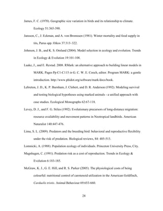 28
James, F. C. (1970). Geographic size variation in birds and its relationship to climate.
Ecology 51:365-390.
Jansson, C., J. Eckman, and A. von Bromssen (1981). Winter mortality and food supply in
tits, Parus spp. Oikos 37:313–322.
Johnson, J. B., and K. S. Omland (2004). Model selection in ecology and evolution. Trends
in Ecology & Evolution 19:101-108.
Laake, J., and E. Rextad. 2008. RMark: an alternative approach to building linear models in
MARK. Pages Pp C1-C115 in G. C. W. E. Cooch, editor. Program MARK: a gentle
introduction. http://www.phidot.org/software/mark/docs/book.
Lebreton, J. D., K. P. Burnham, J. Clobert, and D. R. Anderson (1992). Modeling survival
and testing biological hypotheses using marked animals - a unified approach with
case studies. Ecological Monographs 62:67-118.
Levey, D. J., and F. G. Stiles (1992). Evolutionary precursors of long-distance migration:
resource availability and movement patterns in Neotropical landbirds. American
Naturalist 140:447-476.
Lima, S. L. (2009). Predators and the breeding bird: behavioral and reproductive flexibility
under the risk of predation. Biological reviews, 84: 485-513.
Lomnicki, A. (1988). Population ecology of individuals. Princeton University Press, City.
Magnhagen, C. (1991). Predation risk as a cost of reproduction. Trends in Ecology &
Evolution 6:183-185.
McGraw, K. J., G. E. Hill, and R. S. Parker (2005). The physiological costs of being
colourful: nutritional control of carotenoid utilization in the American Goldfinch,
Carduelis tristis. Animal Behaviour 69:653-660.
 