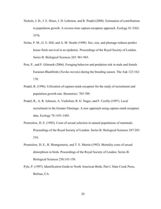 29
Nichols, J. D., J. E. Hines, J. D. Lebreton, and R. Pradel (2000). Estimation of contributions
to population growth: A reverse-time capture-recapture approach. Ecology 81:3362-
3376.
Nolan, P. M., G. E. Hill, and A. M. Stoehr (1998). Sex, size, and plumage redness predict
house finch survival in an epidemic. Proceedings of the Royal Society of London.
Series B: Biological Sciences 265: 961-965.
Post, P., and F. Götmark (2006). Foraging behavior and predation risk in male and female
Eurasian Blackbirds (Turdus merula) during the breeding season. The Auk 123:162-
170.
Pradel, R. (1996). Utilization of capture-mark-recapture for the study of recruitment and
population growth rate. Biometrics: 703-709.
Pradel, R., A. R. Johnson, A. Viallefont, R. G. Nager, and F. Cezilly (1997). Local
recruitment in the Greater Flamingo: A new approach using capture-mark-recapture
data. Ecology 78:1431-1445.
Promislow, D. E. (1992). Costs of sexual selection in natural populations of mammals.
Proceedings of the Royal Society of London. Series B: Biological Sciences 247:203-
210.
Promislow, D. E., R. Montgomerie, and T. E. Martin (1992). Mortality costs of sexual
dimorphism in birds. Proceedings of the Royal Society of London. Series B:
Biological Sciences 250:143-150.
Pyle, P. (1997). Identification Guide to North American Birds, Part I. Slate Creek Press,
Bolinas, CA.
 