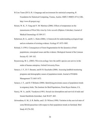 30
R Core Team (2013). R: A language and environment for statistical computing. R
Foundation for Statistical Computing, Vienna, Austria. ISBN 3-900051-07-0, URL
http://www.R-project.org/.
Reisen, W. K., Y. Fang and V. M. Martinez (2006). Effects of temperature on the
transmission of West Nile virus by Culex tarsalis (Diptera: Culicidae). Journal of
Medical Entomology 43:309-317.
Robertson, B. A., and R. L. Hutto (2006). A framework for understanding ecological traps
and an evaluation of existing evidence. Ecology 87:1075-1085.
Rolstad, J. (1991). Consequences of forest fragmentation for the dynamics of bird
populations: conceptual issues and the evidence. Biological Journal of the Linnean
Society 42: 149–163.
Rosenzweig, M. L. (2003). Win-win ecology: how the earth's species can survive in the
midst of human enterprise. Oxford University Press.
Saracco, J. F., D. F. Desante, and D. R. Kaschube (2008). Assessing landbird monitoring
programs and demographic causes of population trends. Journal of Wildlife
Management 72:1665-1673.
Saracco, J. F., and D. F DeSante (2008). Identifying proximate causes of population trends
in migratory birds. The Institute for Bird Populations, Point Reyes Station, CA.
Searcy, W. A., and K. Yasukawa (1981). Sexual size dimorphism and survival of male and
female blackbirds (Icteridae). Auk 98:457–465.
Siriwardena, G. M., S. R. Baillie, and J. D. Wilson (1998). Variation in the survival rates of
some British passerines with respect to their population trends on farmland. Bird
Study 45:276-292.
 