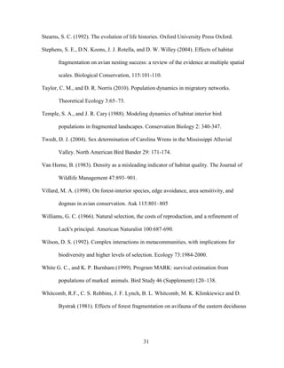 31
Stearns, S. C. (1992). The evolution of life histories. Oxford University Press Oxford.
Stephens, S. E., D.N. Koons, J. J. Rotella, and D. W. Willey (2004). Effects of habitat
fragmentation on avian nesting success: a review of the evidence at multiple spatial
scales. Biological Conservation, 115:101-110.
Taylor, C. M., and D. R. Norris (2010). Population dynamics in migratory networks.
Theoretical Ecology 3:65–73.
Temple, S. A., and J. R. Cary (1988). Modeling dynamics of habitat interior bird
populations in fragmented landscapes. Conservation Biology 2: 340-347.
Twedt, D. J. (2004). Sex determination of Carolina Wrens in the Mississippi Alluvial
Valley. North American Bird Bander 29: 171-174.
Van Horne, B. (1983). Density as a misleading indicator of habitat quality. The Journal of
Wildlife Management 47:893–901.
Villard, M. A. (1998). On forest-interior species, edge avoidance, area sensitivity, and
dogmas in avian conservation. Auk 115:801–805
Williams, G. C. (1966). Natural selection, the costs of reproduction, and a refinement of
Lack's principal. American Naturalist 100:687-690.
Wilson, D. S. (1992). Complex interactions in metacommunities, with implications for
biodiversity and higher levels of selection. Ecology 73:1984-2000.
White G. C., and K. P. Burnham (1999). Program MARK: survival estimation from
populations of marked animals. Bird Study 46 (Supplement):120–138.
Whitcomb, R.F., C. S. Robbins, J. F. Lynch, B. L. Whitcomb, M. K. Klimkiewicz and D.
Bystrak (1981). Effects of forest fragmentation on avifauna of the eastern deciduous
 