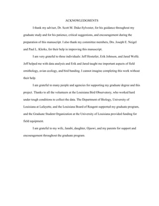 ACKNOWLEDGMENTS
I thank my adviser, Dr. Scott M. Duke-Sylvester, for his guidance throughout my
graduate study and for his patience, critical suggestions, and encouragement during the
preparation of this manuscript. I also thank my committee members, Drs. Joseph E. Neigel
and Paul L. Klerks, for their help in improving this manuscript.
I am very grateful to three individuals: Jeff Hostetler, Erik Johnson, and Jared Wolfe.
Jeff helped me with data analysis and Erik and Jared taught me important aspects of field
ornithology, avian ecology, and bird banding. I cannot imagine completing this work without
their help.
I am grateful to many people and agencies for supporting my graduate degree and this
project. Thanks to all the volunteers at the Louisiana Bird Observatory, who worked hard
under tough conditions to collect the data. The Department of Biology, University of
Louisiana at Lafayette, and the Louisiana Board of Reagent supported my graduate program,
and the Graduate Student Organization at the University of Louisiana provided funding for
field equipment.
I am grateful to my wife, Janabi, daughter, Ojaswi, and my parents for support and
encouragement throughout the graduate program.
 