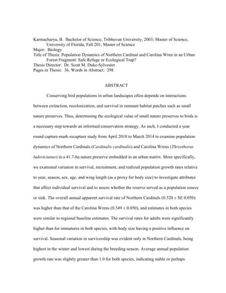 Karmacharya, B. Bachelor of Science, Tribhuvan University, 2003; Master of Science,
University of Florida, Fall 201, Master of Science
Major: Biology
Title of Thesis: Population Dynamics of Northern Cardinal and Carolina Wren in an Urban
Forest Fragment: Safe Refuge or Ecological Trap?
Thesis Director: Dr. Scott M. Duke-Sylvester
Pages in Thesis: 36, Words in Abstract: 298
ABSTRACT
Conserving bird populations in urban landscapes often depends on interactions
between extinction, recolonization, and survival in remnant habitat patches such as small
nature preserves. Thus, determining the ecological value of small nature preserves to birds is
a necessary step towards an informed conservation strategy. As such, I conducted a year
round capture-mark-recapture study from April 2010 to March 2014 to examine population
dynamics of Northern Cardinals (Cardinalis cardinalis) and Carolina Wrens (Thryothorus
ludovicianus) in a 41.7-ha nature preserve embedded in an urban matrix. More specifically,
we examined variation in survival, recruitment, and realized population growth rates relative
to year, season, sex, age, and wing length (as a proxy for body size) to investigate attributes
that affect individual survival and to assess whether the reserve served as a population source
or sink. The overall annual apparent survival rate of Northern Cardinals (0.520 ± SE 0.050)
was higher than that of the Carolina Wrens (0.349 ± 0.050), and estimates in both species
were similar to regional baseline estimates. The survival rates for adults were significantly
higher than for immatures in both species, with body size having a positive influence on
survival. Seasonal variation in survivorship was evident only in Northern Cardinals, being
highest in the winter and lowest during the breeding season. Average annual population
growth rate was slightly greater than 1.0 for both species, indicating stable or perhaps
 