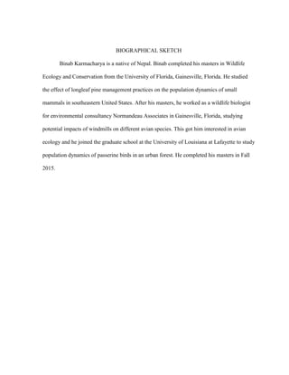 BIOGRAPHICAL SKETCH
Binab Karmacharya is a native of Nepal. Binab completed his masters in Wildlife
Ecology and Conservation from the University of Florida, Gainesville, Florida. He studied
the effect of longleaf pine management practices on the population dynamics of small
mammals in southeastern United States. After his masters, he worked as a wildlife biologist
for environmental consultancy Normandeau Associates in Gainesville, Florida, studying
potential impacts of windmills on different avian species. This got him interested in avian
ecology and he joined the graduate school at the University of Louisiana at Lafayette to study
population dynamics of passerine birds in an urban forest. He completed his masters in Fall
2015.
 