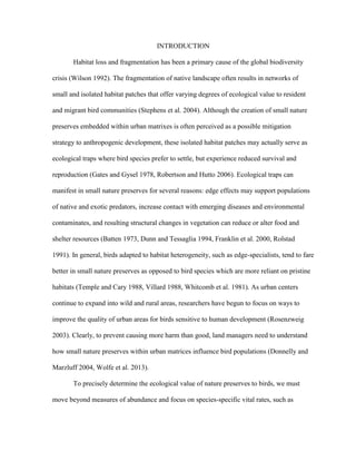 INTRODUCTION
Habitat loss and fragmentation has been a primary cause of the global biodiversity
crisis (Wilson 1992). The fragmentation of native landscape often results in networks of
small and isolated habitat patches that offer varying degrees of ecological value to resident
and migrant bird communities (Stephens et al. 2004). Although the creation of small nature
preserves embedded within urban matrixes is often perceived as a possible mitigation
strategy to anthropogenic development, these isolated habitat patches may actually serve as
ecological traps where bird species prefer to settle, but experience reduced survival and
reproduction (Gates and Gysel 1978, Robertson and Hutto 2006). Ecological traps can
manifest in small nature preserves for several reasons: edge effects may support populations
of native and exotic predators, increase contact with emerging diseases and environmental
contaminates, and resulting structural changes in vegetation can reduce or alter food and
shelter resources (Batten 1973, Dunn and Tessaglia 1994, Franklin et al. 2000, Rolstad
1991). In general, birds adapted to habitat heterogeneity, such as edge-specialists, tend to fare
better in small nature preserves as opposed to bird species which are more reliant on pristine
habitats (Temple and Cary 1988, Villard 1988, Whitcomb et al. 1981). As urban centers
continue to expand into wild and rural areas, researchers have begun to focus on ways to
improve the quality of urban areas for birds sensitive to human development (Rosenzweig
2003). Clearly, to prevent causing more harm than good, land managers need to understand
how small nature preserves within urban matrices influence bird populations (Donnelly and
Marzluff 2004, Wolfe et al. 2013).
To precisely determine the ecological value of nature preserves to birds, we must
move beyond measures of abundance and focus on species-specific vital rates, such as
 