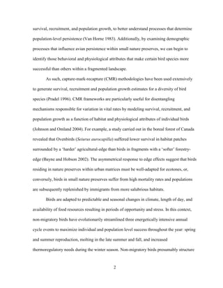 2
survival, recruitment, and population growth, to better understand processes that determine
population-level persistence (Van Horne 1983). Additionally, by examining demographic
processes that influence avian persistence within small nature preserves, we can begin to
identify those behavioral and physiological attributes that make certain bird species more
successful than others within a fragmented landscape.
As such, capture-mark-recapture (CMR) methodologies have been used extensively
to generate survival, recruitment and population growth estimates for a diversity of bird
species (Pradel 1996). CMR frameworks are particularly useful for disentangling
mechanisms responsible for variation in vital rates by modeling survival, recruitment, and
population growth as a function of habitat and physiological attributes of individual birds
(Johnson and Omland 2004). For example, a study carried out in the boreal forest of Canada
revealed that Ovenbirds (Seiurus aurocapilla) suffered lower survival in habitat patches
surrounded by a ‘harder’ agricultural-edge than birds in fragments with a ‘softer’ forestry-
edge (Bayne and Hobson 2002). The asymmetrical response to edge effects suggest that birds
residing in nature preserves within urban matrices must be well-adapted for ecotones, or,
conversely, birds in small nature preserves suffer from high mortality rates and populations
are subsequently replenished by immigrants from more salubrious habitats.
Birds are adapted to predictable and seasonal changes in climate, length of day, and
availability of food resources resulting in periods of opportunity and stress. In this context,
non-migratory birds have evolutionarily streamlined three energetically intensive annual
cycle events to maximize individual and population level success throughout the year: spring
and summer reproduction, molting in the late summer and fall, and increased
thermoregulatory needs during the winter season. Non-migratory birds presumably structure
 