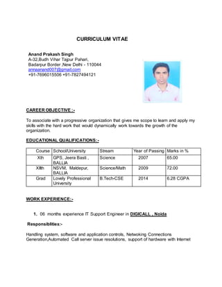 CURRICULUM VITAE
Anand Prakash Singh
A-32,Budh Vihar Tajpur Pahari,
Badarpur Border ,New Delhi - 110044
annaanand007@gmail.com
+91-7696015506 +91-7827494121
CAREER OBJECTIVE :-
To associate with a progressive organization that gives me scope to learn and apply my
skills with the hard work that would dynamically work towards the growth of the
organization.
EDUCATIONAL QUALIFICATIONS:-
Course School/University Stream Year of Passing Marks in %
Xth GPS, Jeera Basti ,
BALLIA
Science 2007 65.00
XIIth NSVM, Maldepur,
BALLIA
Science/Math 2009 72.00
Grad Lovely Professional
University
B.Tech-CSE 2014 6.28 CGPA
WORK EXPERIENCE:-
1. 06 months experience IT Support Engineer in DIGICALL , Noida
Responsiblities:-
Handling system, software and application controls, Netwoking Connections
Generation,Automated Call server issue resolutions, support of hardware with Internet
 