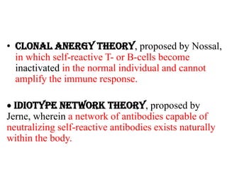 • Clonal Anergy theory, proposed by Nossal,
in which self-reactive T- or B-cells become
inactivated in the normal individual and cannot
amplify the immune response.
 Idiotype Network theory, proposed by
Jerne, wherein a network of antibodies capable of
neutralizing self-reactive antibodies exists naturally
within the body.
 