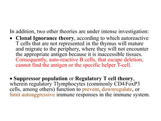 In addition, two other theories are under intense investigation:
 Clonal Ignorance theory, according to which autoreactive
T cells that are not represented in the thymus will mature
and migrate to the periphery, where they will not encounter
the appropriate antigen because it is inaccessible tissues.
Consequently, auto-reactive B cells, that escape deletion,
cannot find the antigen or the specific helper T-cell.
 Suppressor population or Regulatory T cell theory,
wherein regulatory Tlymphocytes (commonly CD4+FoxP3+
cells, among others) function to prevent, downregulate, or
limit autoaggressive immune responses in the immune system.
 