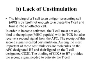 b) Lack of Costimulation
• The binding of a T cell to an antigen-presenting cell
(APC) is by itself not enough to activate the T cell and
turn it into an effector cell.
In order to become activated, the T cell must not only
bind to the epitope (MHC-peptide) with its TCR but also
receive a second signal from the APC. The receipt of this
second signal is called costimulation. Among the most
important of these costimulators are molecules on the
APC designated B7 and their ligand on the T cell
designated CD28. The binding of CD28 to B7 provides
the second signal needed to activate the T cell
 