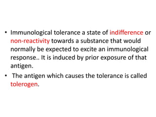 • Immunological tolerance a state of indifference or
non-reactivity towards a substance that would
normally be expected to excite an immunological
response.. It is induced by prior exposure of that
antigen.
• The antigen which causes the tolerance is called
tolerogen.
 