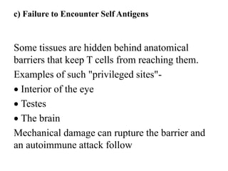 c) Failure to Encounter Self Antigens
Some tissues are hidden behind anatomical
barriers that keep T cells from reaching them.
Examples of such "privileged sites"-
 Interior of the eye
 Testes
 The brain
Mechanical damage can rupture the barrier and
an autoimmune attack follow
 
