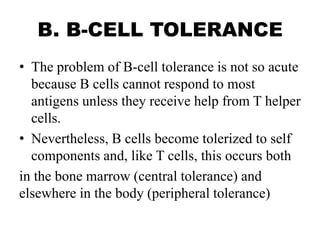 B. B-CELL TOLERANCE
• The problem of B-cell tolerance is not so acute
because B cells cannot respond to most
antigens unless they receive help from T helper
cells.
• Nevertheless, B cells become tolerized to self
components and, like T cells, this occurs both
in the bone marrow (central tolerance) and
elsewhere in the body (peripheral tolerance)
 